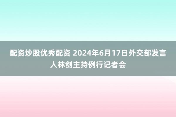 配资炒股优秀配资 2024年6月17日外交部发言人林剑主持例行记者会