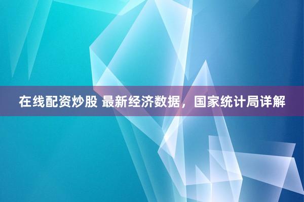 在线配资炒股 最新经济数据，国家统计局详解