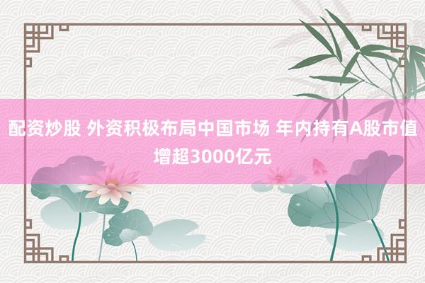 配资炒股 外资积极布局中国市场 年内持有A股市值增超3000亿元