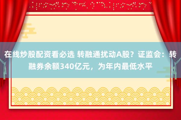 在线炒股配资看必选 转融通扰动A股？证监会：转融券余额340亿元，为年内最低水平