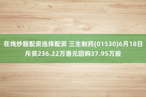 在线炒股配资选择配资 三生制药(01530)6月18日斥资236.22万港元回购37.95万股