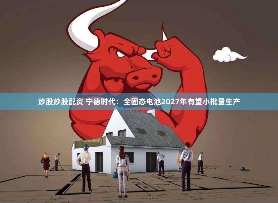 炒股炒股配资 宁德时代：全固态电池2027年有望小批量生产