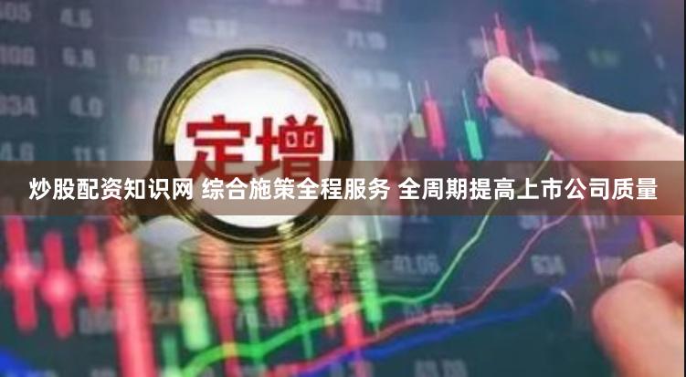 炒股配资知识网 综合施策全程服务 全周期提高上市公司质量