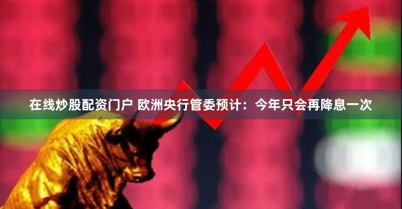 在线炒股配资门户 欧洲央行管委预计：今年只会再降息一次