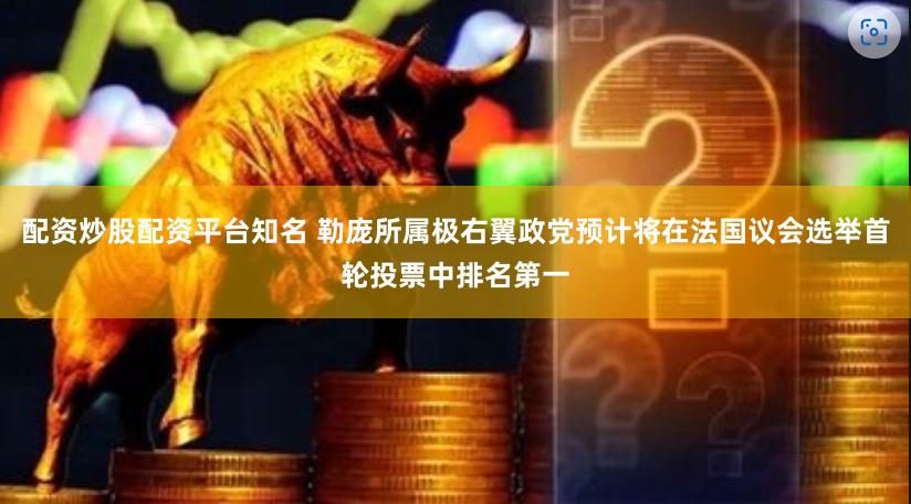 配资炒股配资平台知名 勒庞所属极右翼政党预计将在法国议会选举首轮投票中排名第一