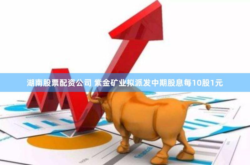 湖南股票配资公司 紫金矿业拟派发中期股息每10股1元