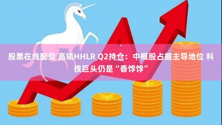 股票在线配资 高瓴HHLR Q2持仓：中概股占据主导地位 科技巨头仍是“香饽饽”