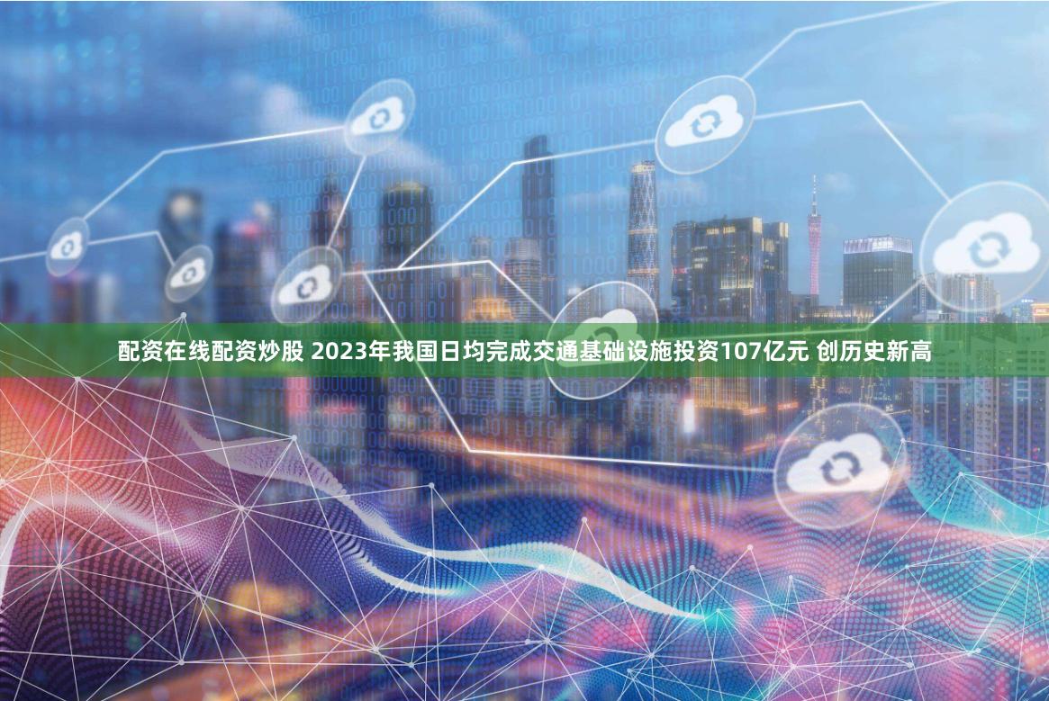 配资在线配资炒股 2023年我国日均完成交通基础设施投资107亿元 创历史新高