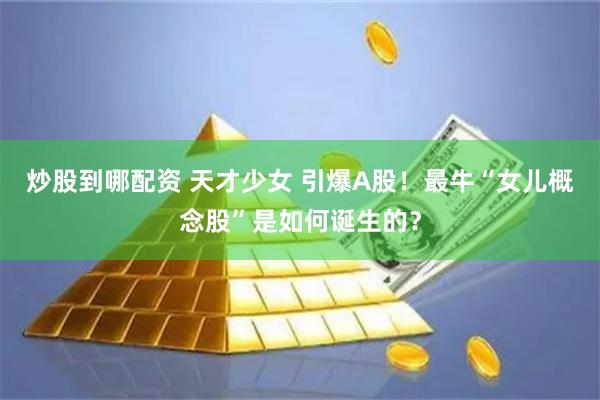 炒股到哪配资 天才少女 引爆A股！最牛“女儿概念股”是如何诞生的？
