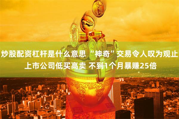炒股配资杠杆是什么意思 “神奇”交易令人叹为观止 上市公司低买高卖 不到1个月暴赚25倍