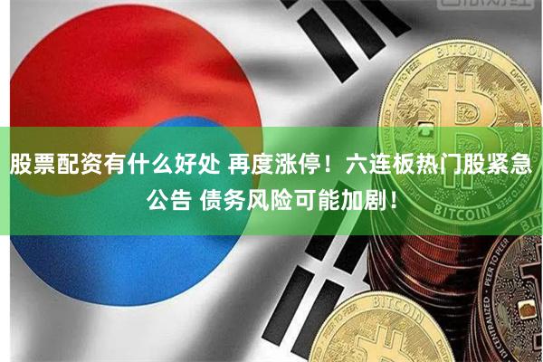 股票配资有什么好处 再度涨停！六连板热门股紧急公告 债务风险可能加剧！