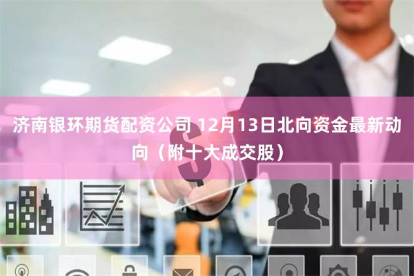 济南银环期货配资公司 12月13日北向资金最新动向（附十大成交股）