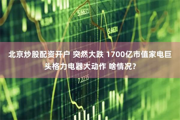 北京炒股配资开户 突然大跌 1700亿市值家电巨头格力电器大动作 啥情况？