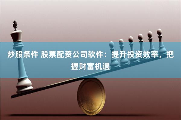 炒股条件 股票配资公司软件：提升投资效率，把握财富机遇