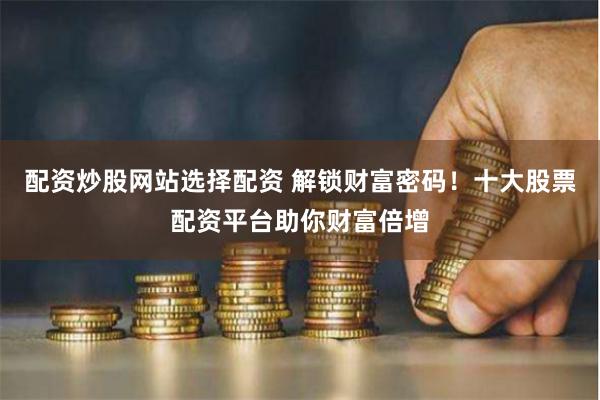 配资炒股网站选择配资 解锁财富密码！十大股票配资平台助你财富倍增