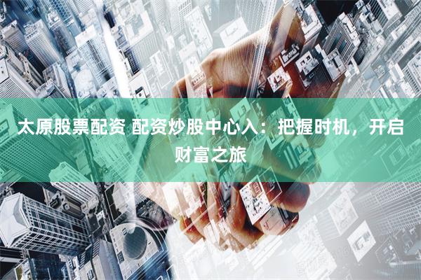 太原股票配资 配资炒股中心入：把握时机，开启财富之旅