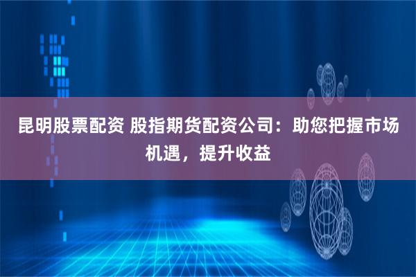 昆明股票配资 股指期货配资公司：助您把握市场机遇，提升收益