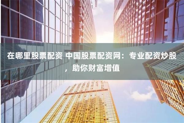 在哪里股票配资 中国股票配资网：专业配资炒股，助你财富增值