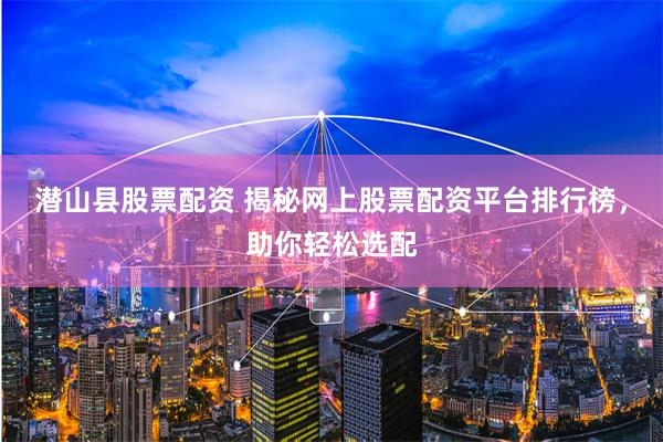 潜山县股票配资 揭秘网上股票配资平台排行榜，助你轻松选配