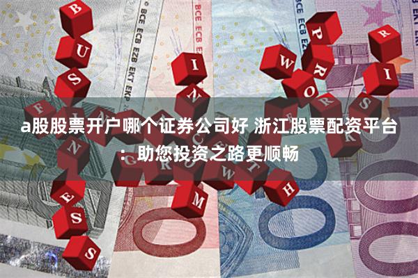 a股股票开户哪个证券公司好 浙江股票配资平台：助您投资之路更顺畅