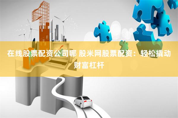在线股票配资公司哪 股米网股票配资：轻松撬动财富杠杆