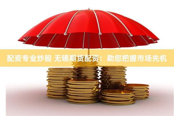 配资专业炒股 无锡期货配资：助您把握市场先机