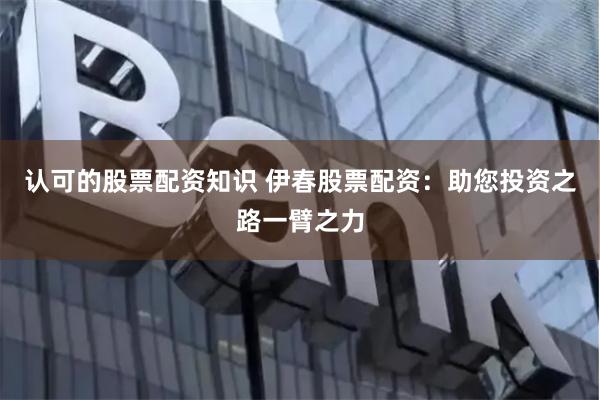认可的股票配资知识 伊春股票配资：助您投资之路一臂之力
