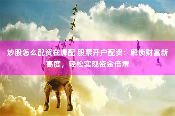 炒股怎么配资在哪配 股票开户配资：解锁财富新高度，轻松实现资金倍增