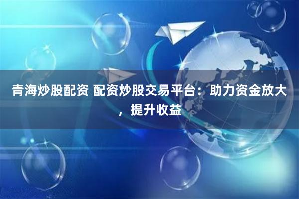 青海炒股配资 配资炒股交易平台：助力资金放大，提升收益