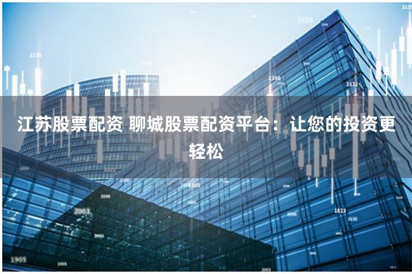 江苏股票配资 聊城股票配资平台：让您的投资更轻松