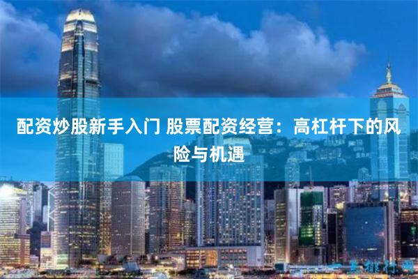 配资炒股新手入门 股票配资经营：高杠杆下的风险与机遇