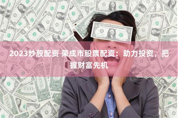2023炒股配资 荣成市股票配资：助力投资，把握财富先机