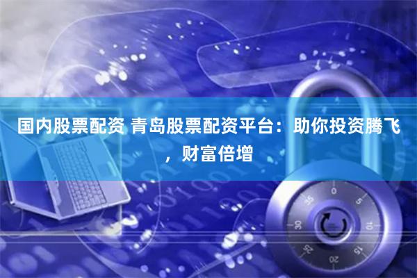 国内股票配资 青岛股票配资平台：助你投资腾飞，财富倍增