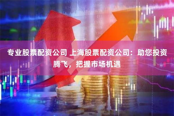 专业股票配资公司 上海股票配资公司：助您投资腾飞，把握市场机遇