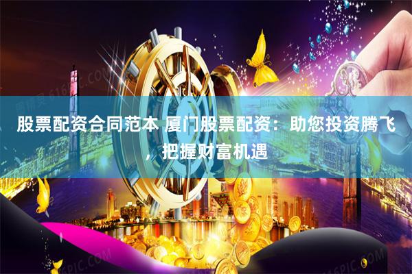 股票配资合同范本 厦门股票配资：助您投资腾飞，把握财富机遇